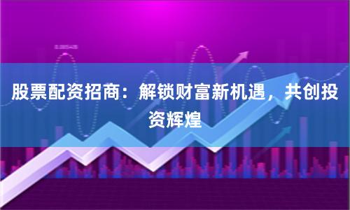 股票配资招商：解锁财富新机遇，共创投资辉煌