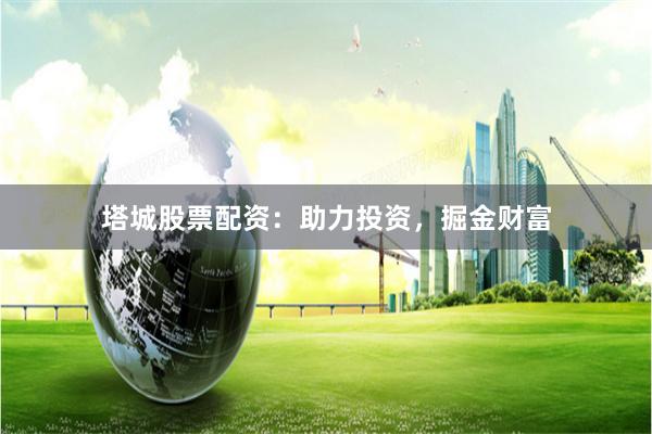 塔城股票配资：助力投资，掘金财富