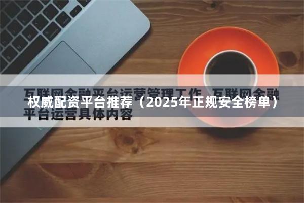 权威配资平台推荐（2025年正规安全榜单）