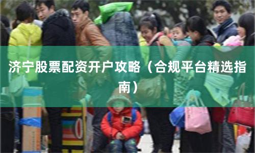 济宁股票配资开户攻略（合规平台精选指南）